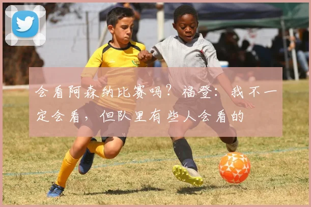 会看阿森纳比赛吗？福登：我不一定会看，但队里有些人会看的