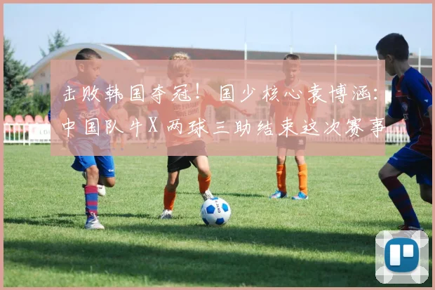 击败韩国夺冠！国少核心袁博涵：中国队牛X 两球三助结束这次赛事